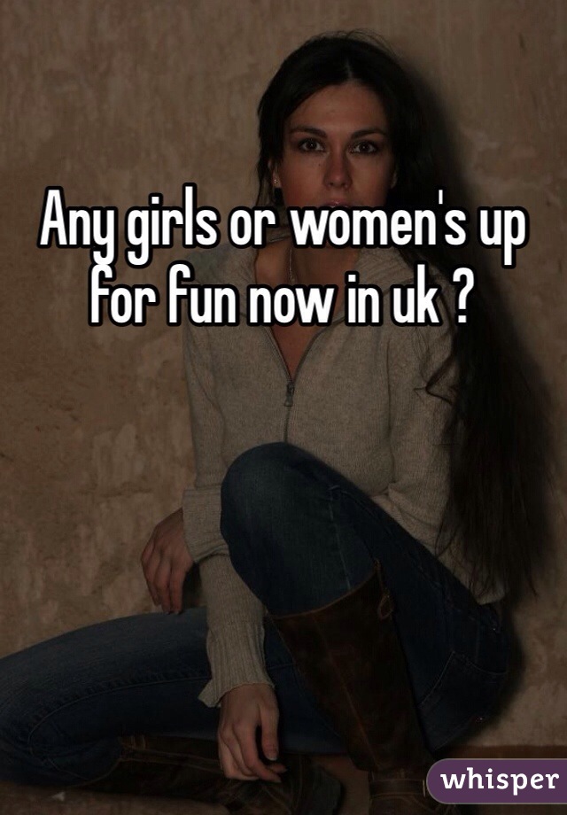 Any girls or women's up for fun now in uk ?