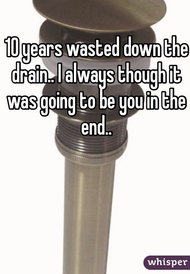 10 years wasted down the drain.. I always though it was going to be you in the end..