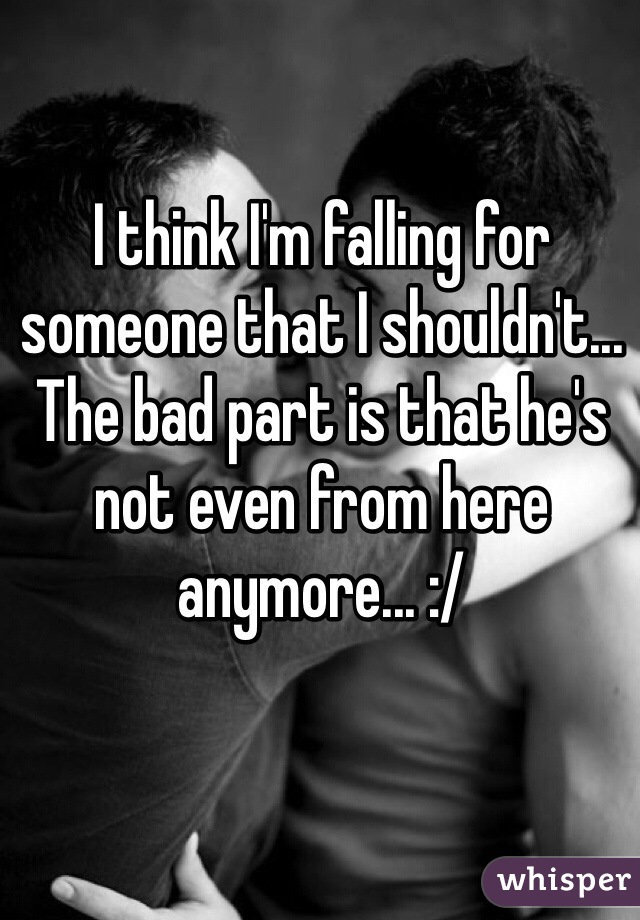 I think I'm falling for someone that I shouldn't... The bad part is that he's not even from here anymore... :/