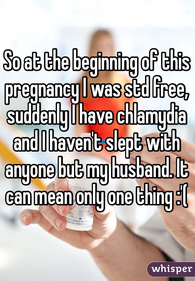 So at the beginning of this pregnancy I was std free, suddenly I have chlamydia and I haven't slept with anyone but my husband. It can mean only one thing :'(