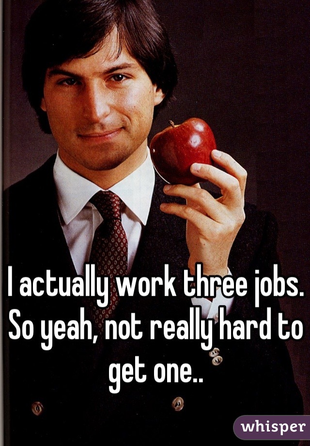 I actually work three jobs. So yeah, not really hard to get one..