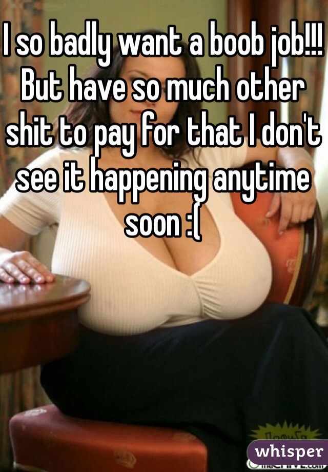 I so badly want a boob job!!! But have so much other shit to pay for that I don't see it happening anytime soon :(