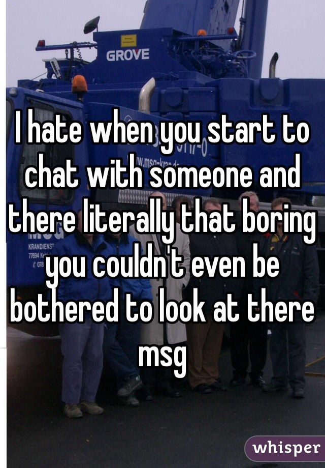 I hate when you start to chat with someone and there literally that boring you couldn't even be bothered to look at there msg 