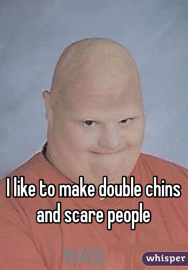 I like to make double chins and scare people 