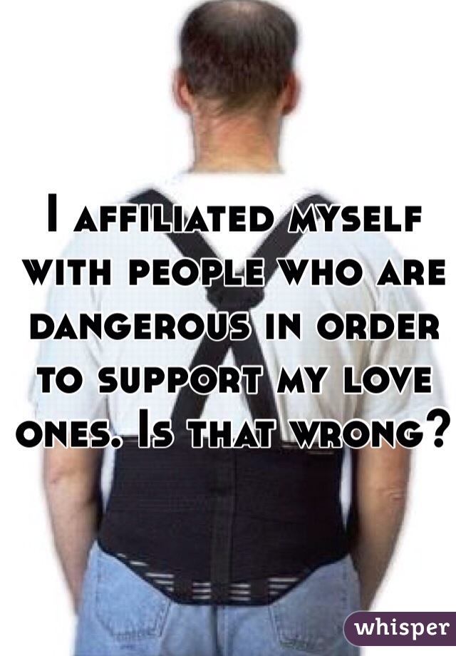 I affiliated myself with people who are dangerous in order to support my love ones. Is that wrong? 