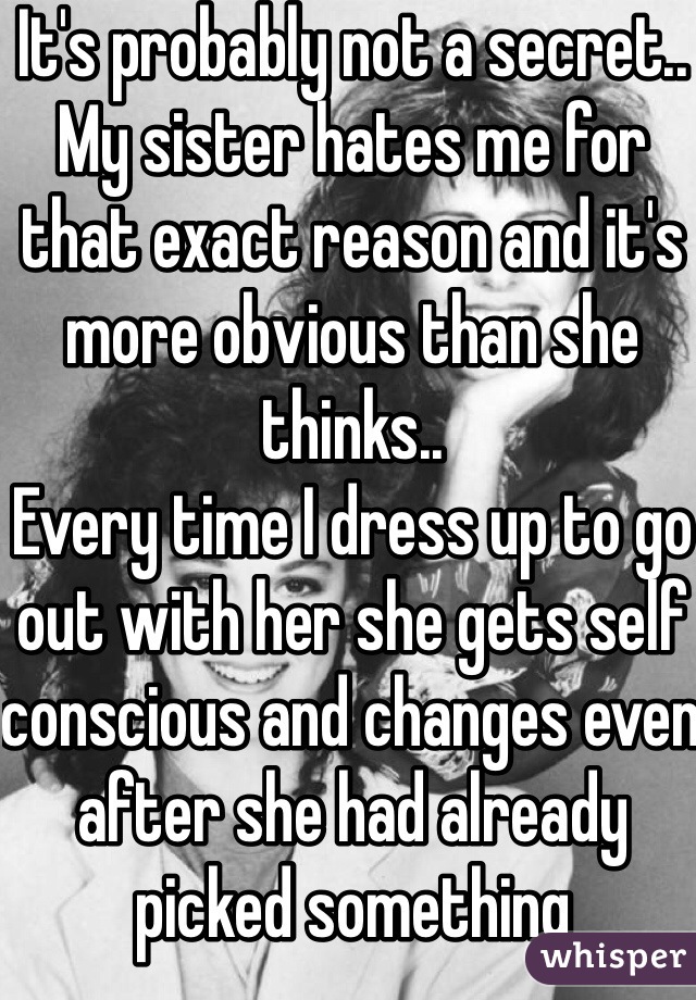 It's probably not a secret.. My sister hates me for that exact reason and it's more obvious than she thinks..
Every time I dress up to go out with her she gets self conscious and changes even after she had already picked something 