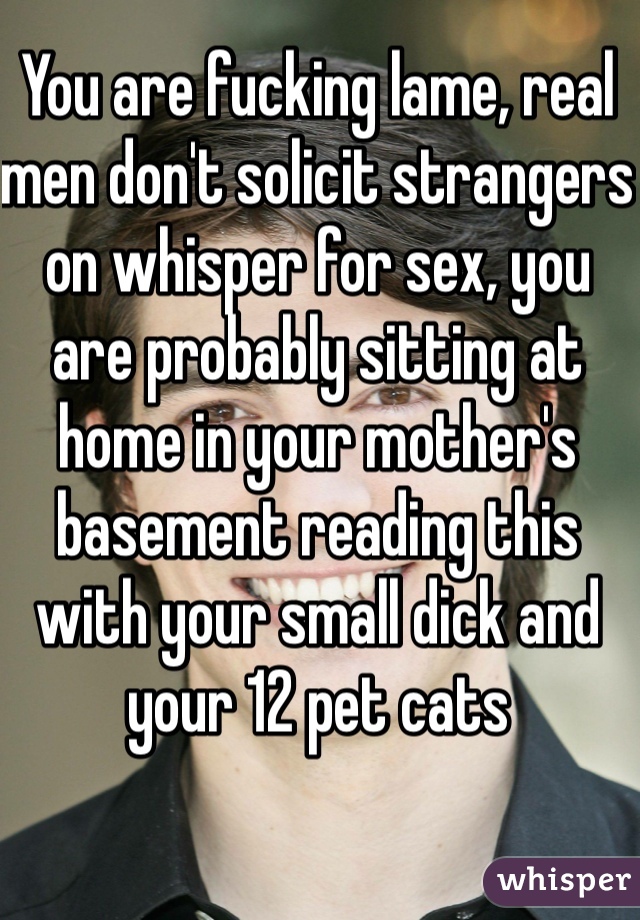 You are fucking lame, real men don't solicit strangers on whisper for sex, you are probably sitting at home in your mother's basement reading this with your small dick and your 12 pet cats