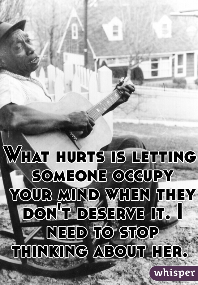 What hurts is letting someone occupy your mind when they don't deserve it. I need to stop thinking about her. 