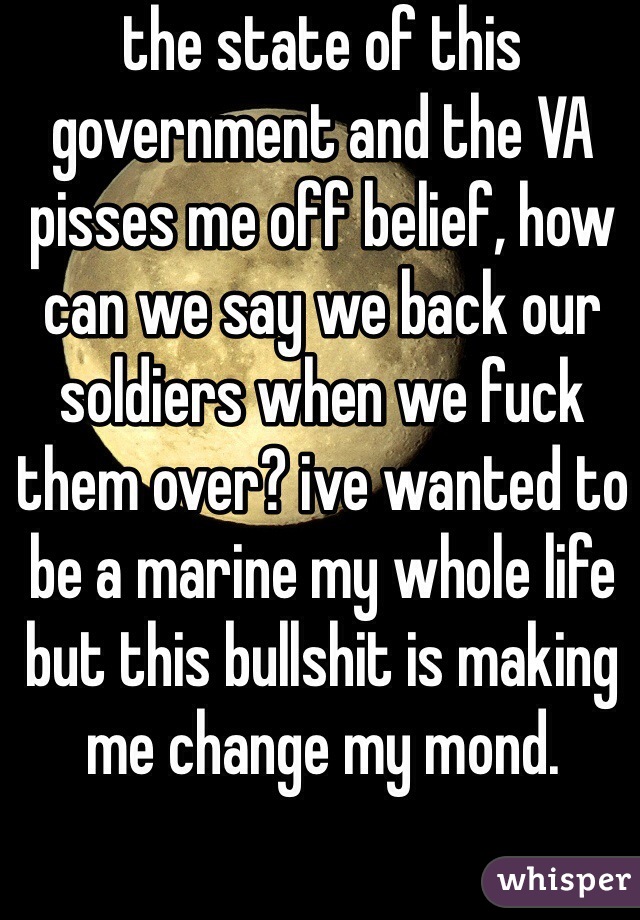 the state of this government and the VA pisses me off belief, how can we say we back our soldiers when we fuck them over? ive wanted to be a marine my whole life but this bullshit is making me change my mond.