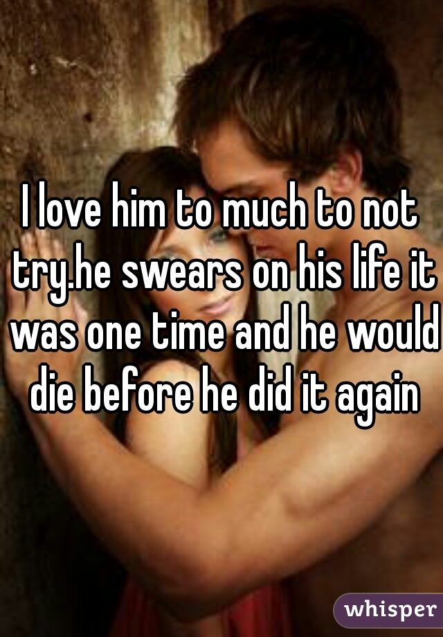 I love him to much to not try.he swears on his life it was one time and he would die before he did it again