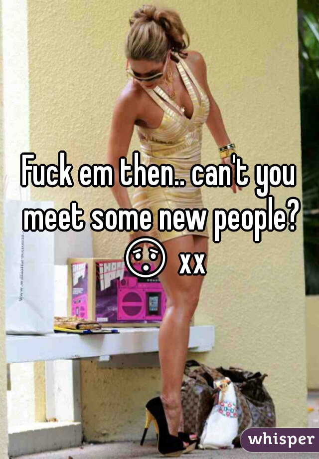 Fuck em then.. can't you meet some new people? 😯 xxx