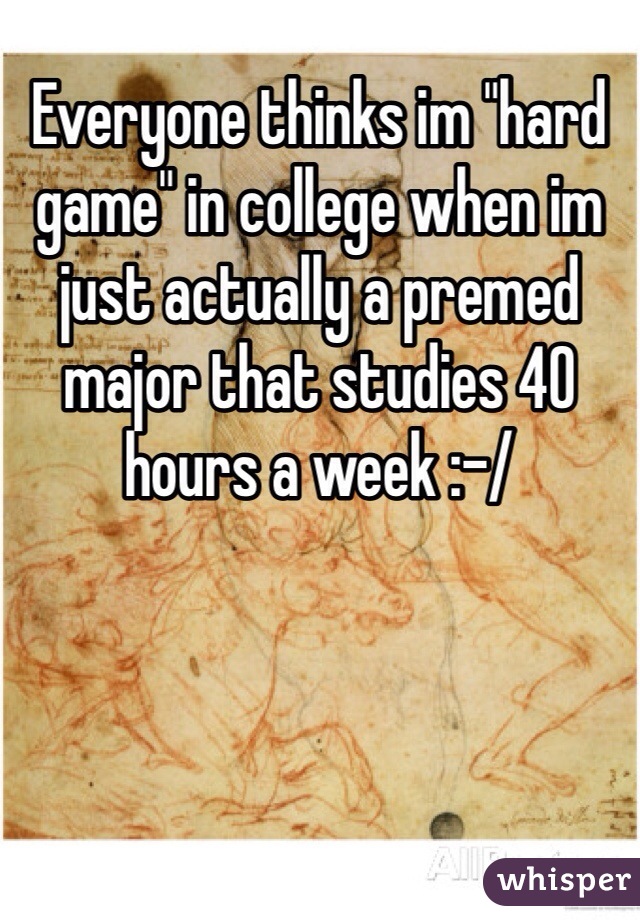 Everyone thinks im "hard game" in college when im just actually a premed major that studies 40 hours a week :-/