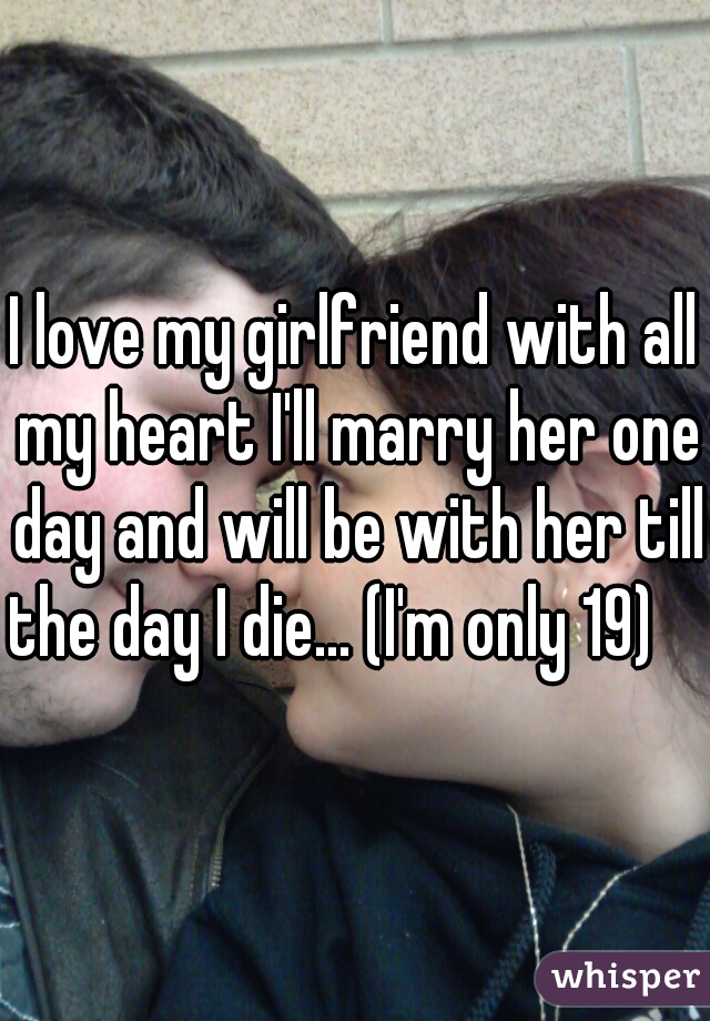 I love my girlfriend with all my heart I'll marry her one day and will be with her till the day I die... (I'm only 19)     