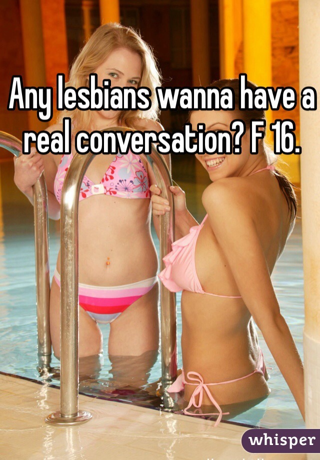 Any lesbians wanna have a real conversation? F 16.