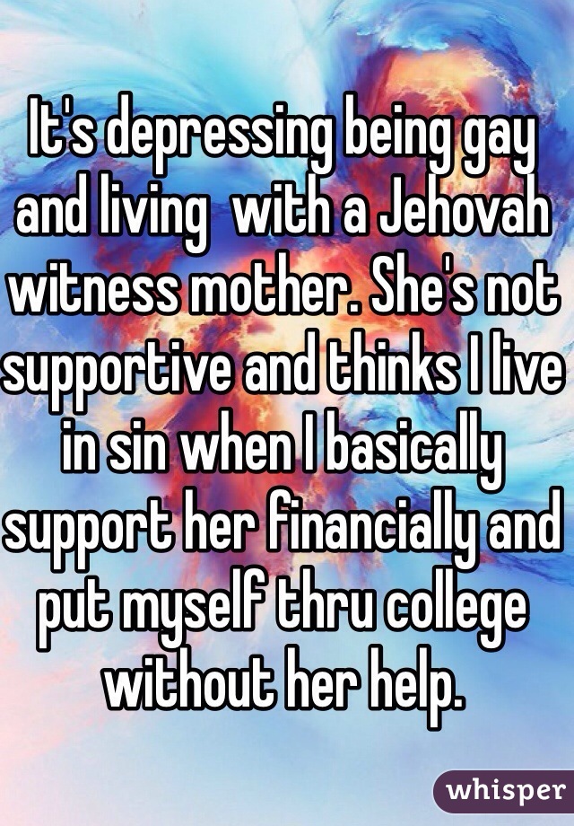 It's depressing being gay and living  with a Jehovah witness mother. She's not supportive and thinks I live in sin when I basically support her financially and put myself thru college without her help. 