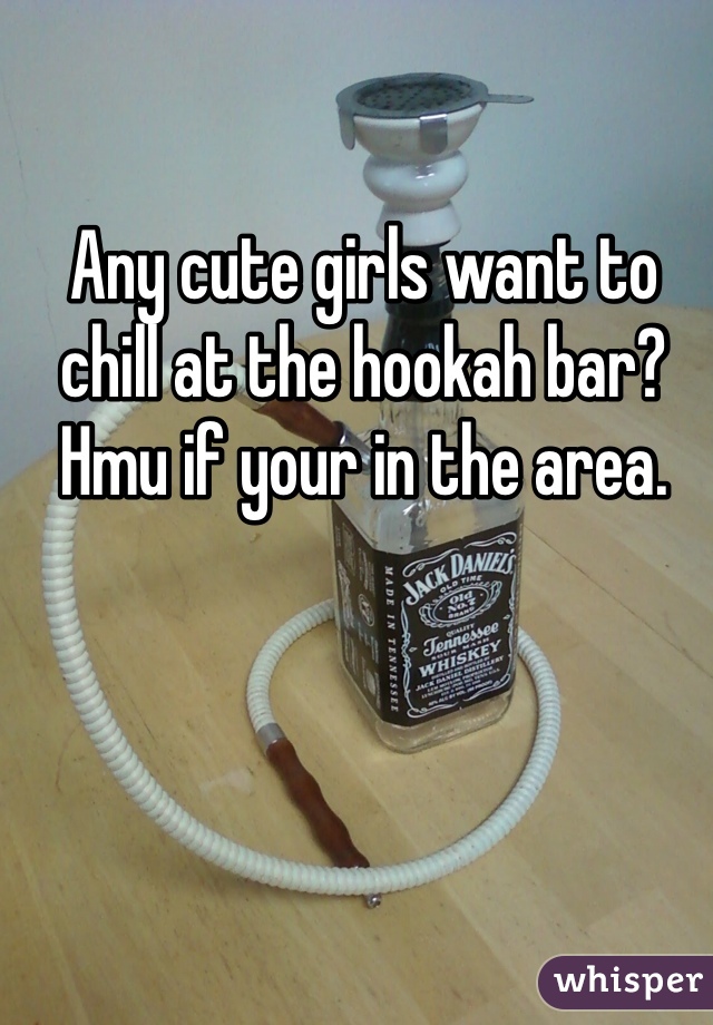 Any cute girls want to chill at the hookah bar? Hmu if your in the area.