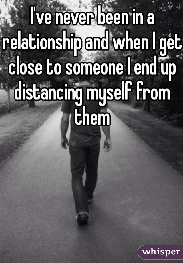 I've never been in a relationship and when I get close to someone I end up distancing myself from them