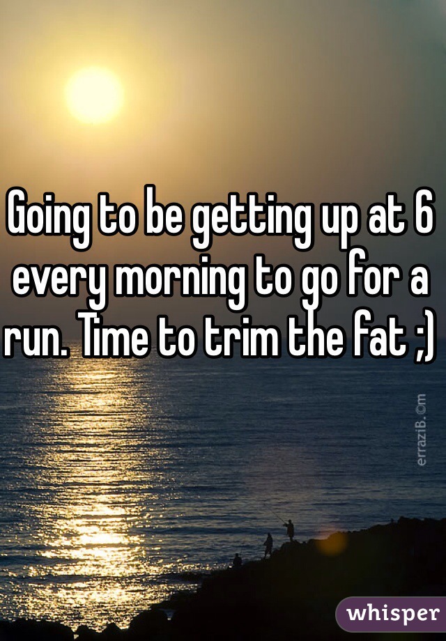 Going to be getting up at 6 every morning to go for a run. Time to trim the fat ;)