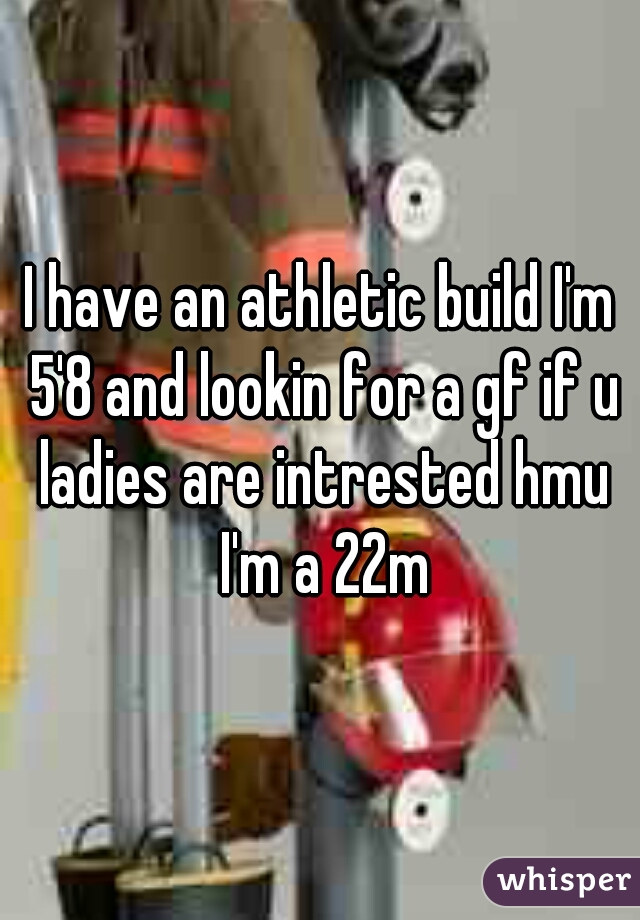 I have an athletic build I'm 5'8 and lookin for a gf if u ladies are intrested hmu I'm a 22m