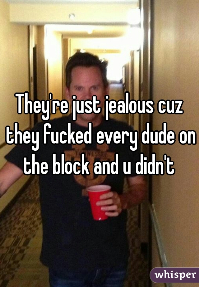 They're just jealous cuz they fucked every dude on the block and u didn't 