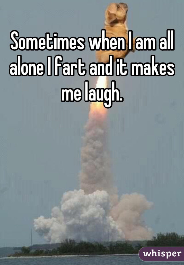 Sometimes when I am all alone I fart and it makes me laugh.