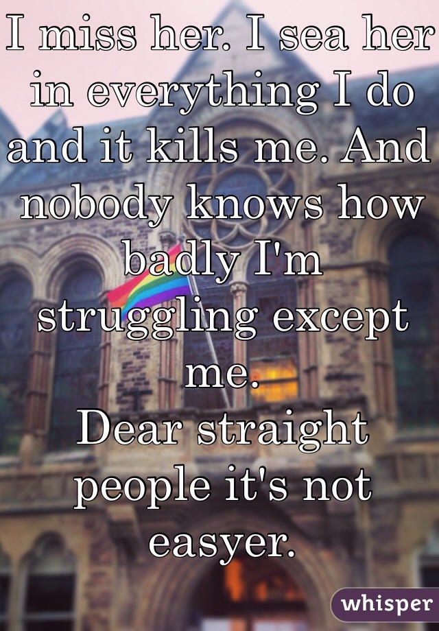 I miss her. I sea her in everything I do and it kills me. And nobody knows how badly I'm struggling except me. 
Dear straight people it's not easyer. 