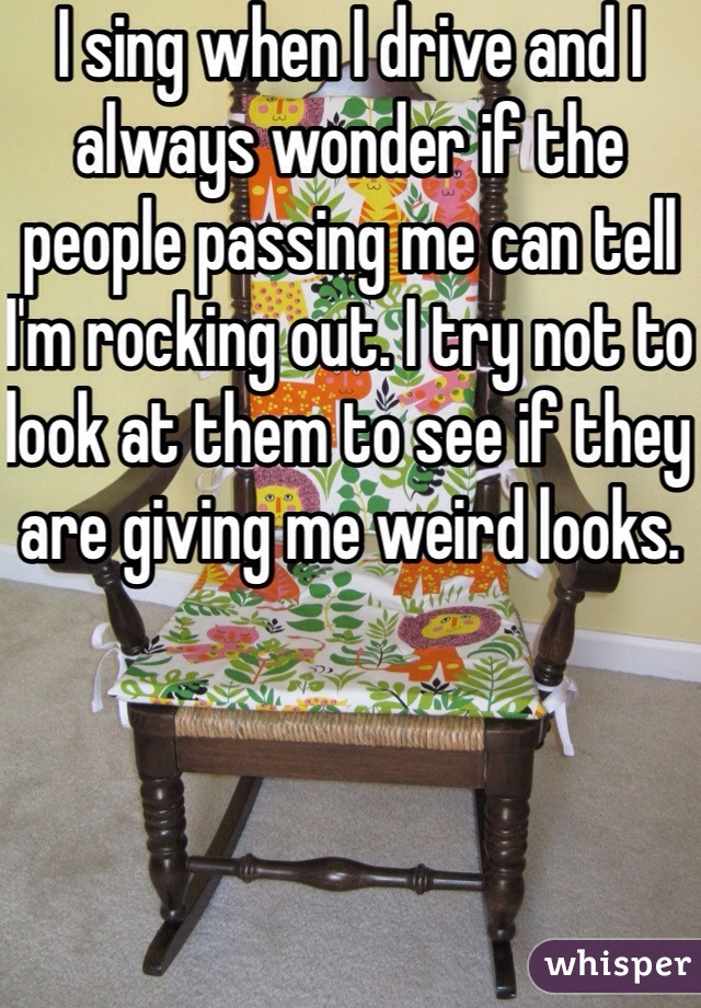 I sing when I drive and I always wonder if the people passing me can tell I'm rocking out. I try not to look at them to see if they are giving me weird looks.