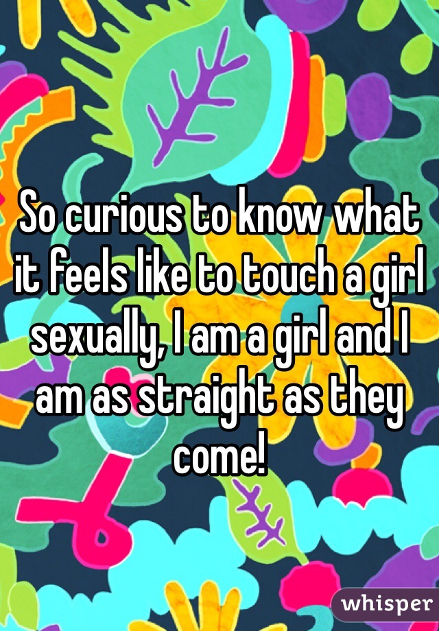 So curious to know what it feels like to touch a girl sexually, I am a girl and I am as straight as they come!