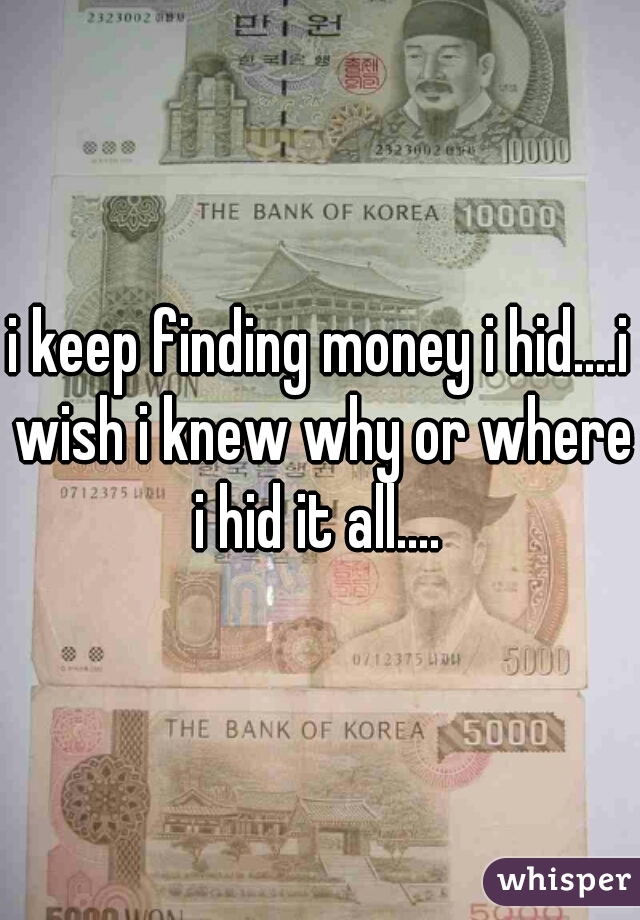 i keep finding money i hid....i wish i knew why or where i hid it all.... 