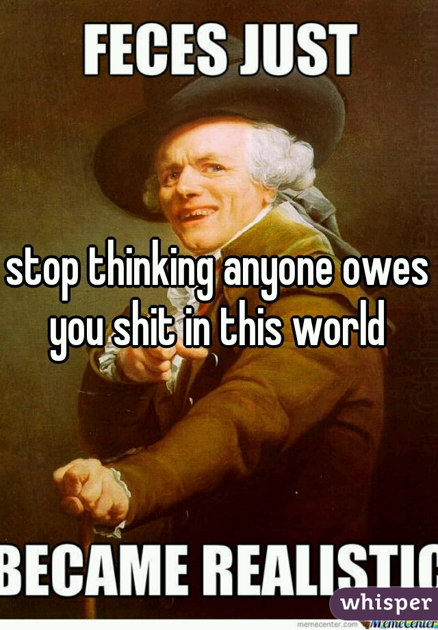 stop thinking anyone owes you shit in this world 
