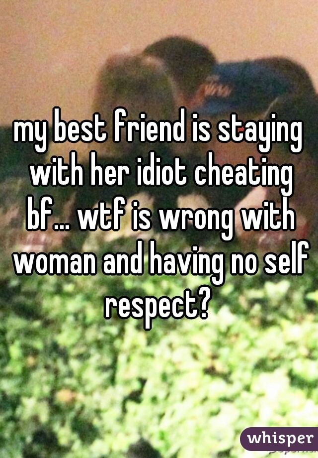 my best friend is staying with her idiot cheating bf... wtf is wrong with woman and having no self respect? 