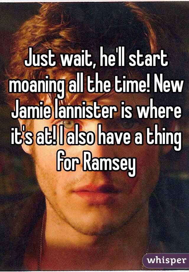 Just wait, he'll start moaning all the time! New Jamie lannister is where it's at! I also have a thing for Ramsey 