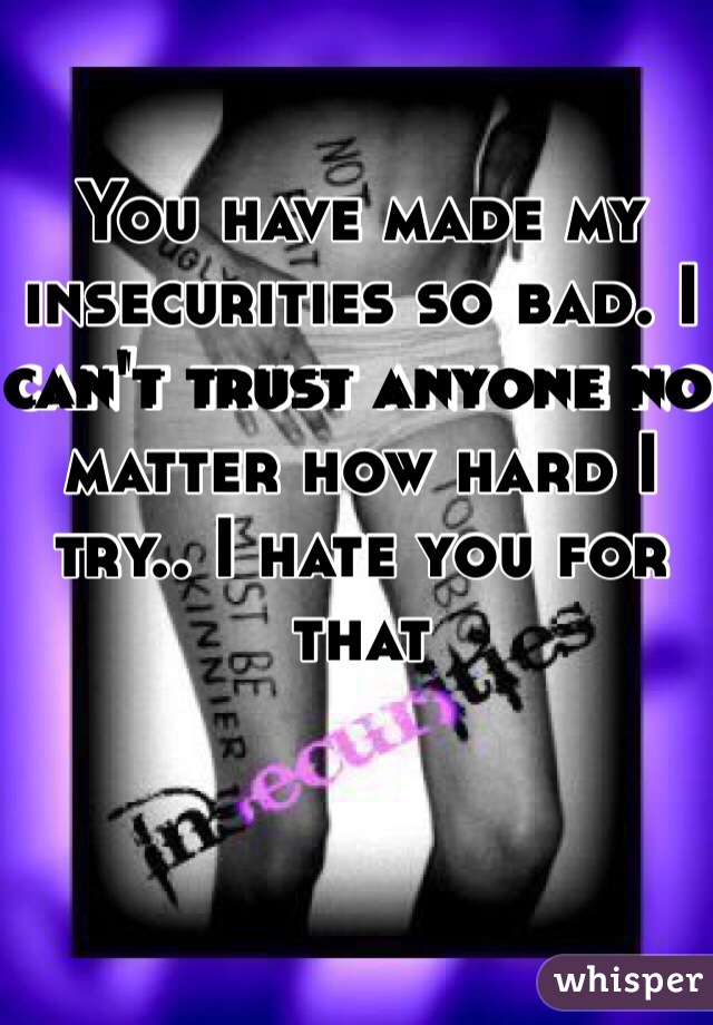 You have made my insecurities so bad. I can't trust anyone no matter how hard I try.. I hate you for that 