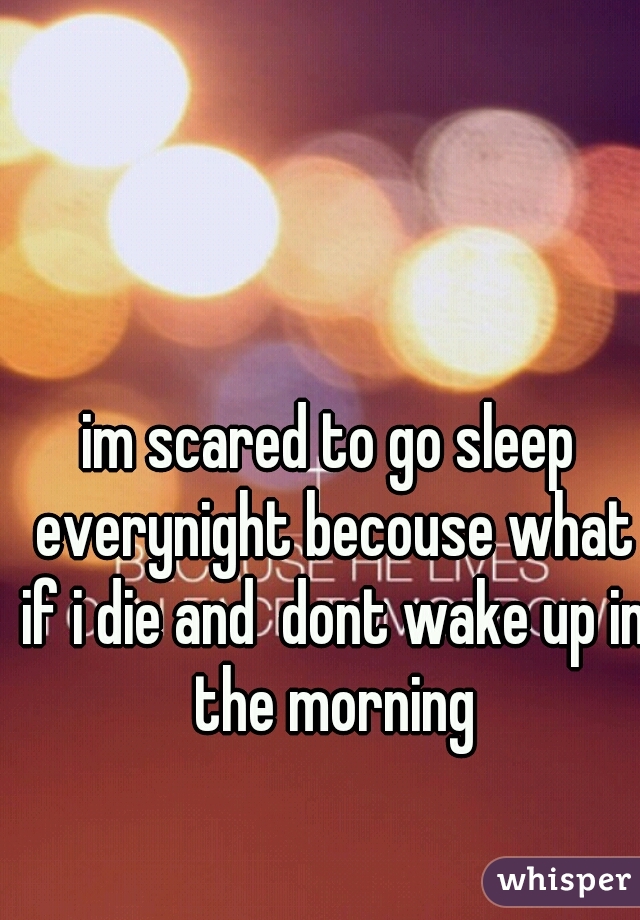 im scared to go sleep everynight becouse what if i die and  dont wake up in the morning