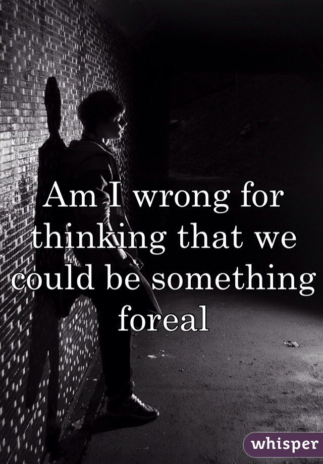 Am I wrong for thinking that we could be something foreal 