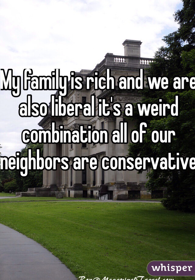 My family is rich and we are also liberal it's a weird combination all of our neighbors are conservative 