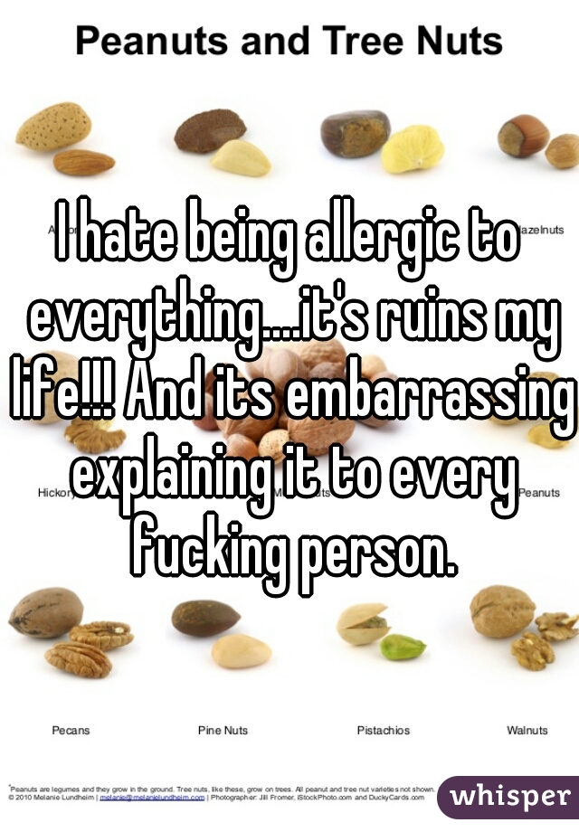 I hate being allergic to everything....it's ruins my life!!! And its embarrassing explaining it to every fucking person.