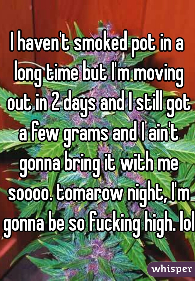 I haven't smoked pot in a long time but I'm moving out in 2 days and I still got a few grams and I ain't gonna bring it with me soooo. tomarow night, I'm gonna be so fucking high. lol