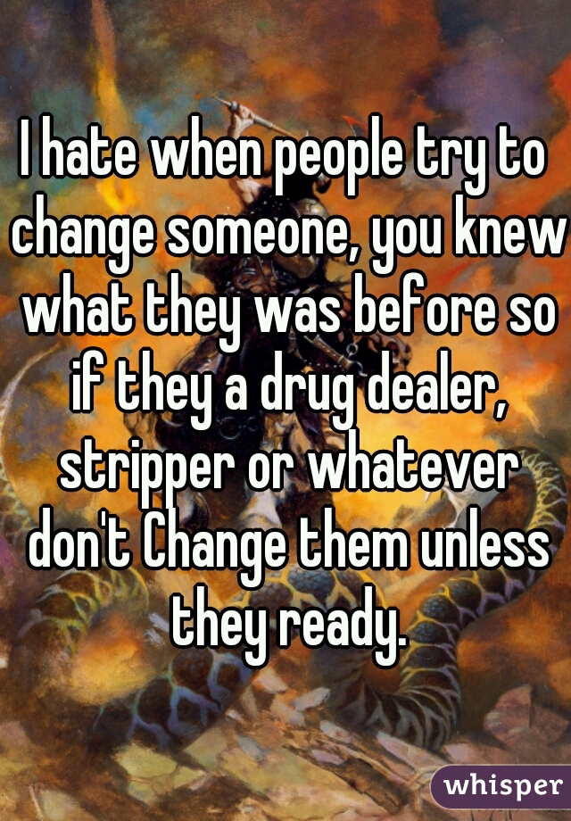 I hate when people try to change someone, you knew what they was before so if they a drug dealer, stripper or whatever don't Change them unless they ready.