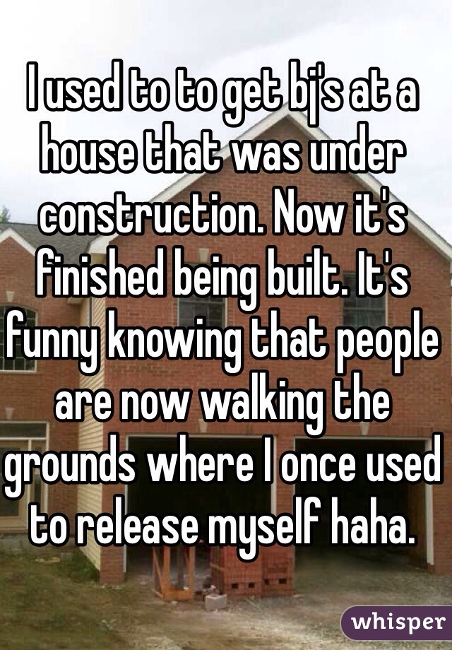 I used to to get bj's at a house that was under construction. Now it's finished being built. It's funny knowing that people are now walking the grounds where I once used to release myself haha.
