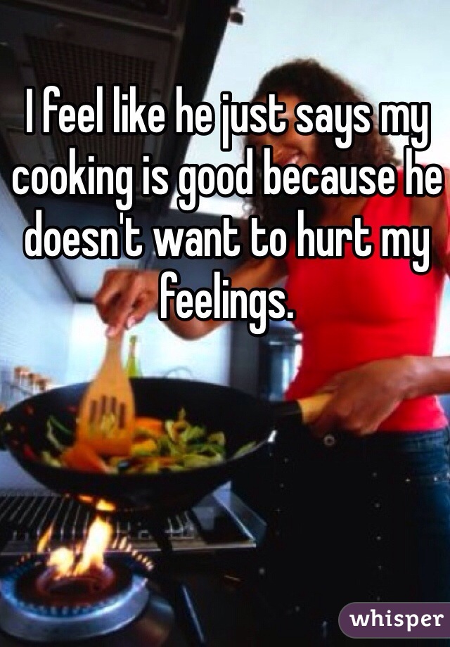 I feel like he just says my cooking is good because he doesn't want to hurt my feelings. 