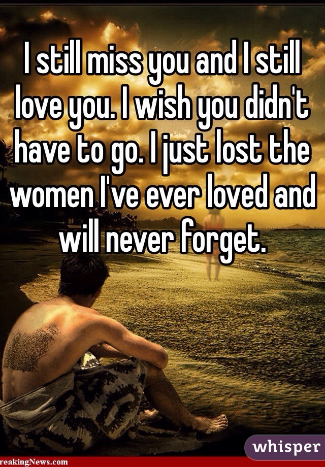 I still miss you and I still love you. I wish you didn't have to go. I just lost the women I've ever loved and will never forget. 
