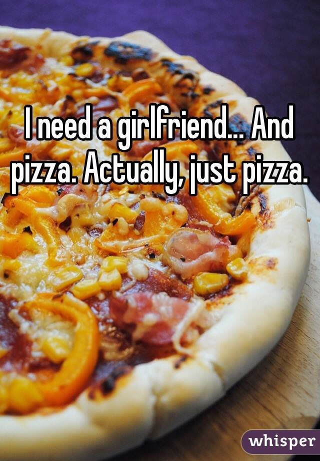 I need a girlfriend... And pizza. Actually, just pizza. 