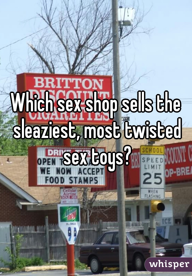 Which sex shop sells the sleaziest, most twisted sex toys?