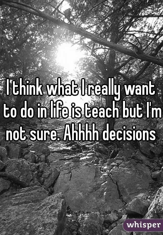 I think what I really want to do in life is teach but I'm not sure. Ahhhh decisions 