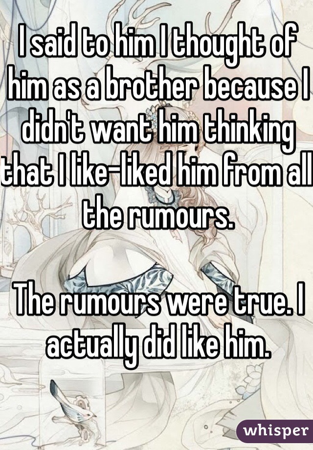 I said to him I thought of him as a brother because I didn't want him thinking that I like-liked him from all the rumours.

The rumours were true. I actually did like him.