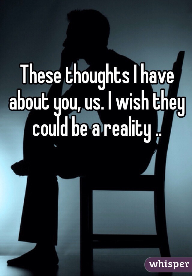 These thoughts I have about you, us. I wish they could be a reality .. 