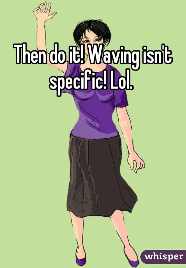 Then do it! Waving isn't specific! Lol. 