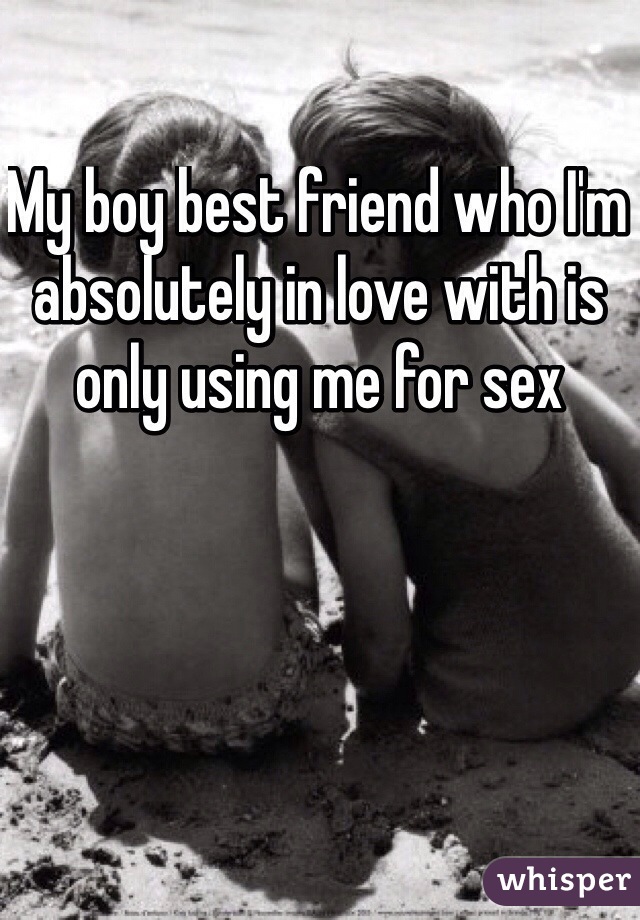 My boy best friend who I'm absolutely in love with is only using me for sex