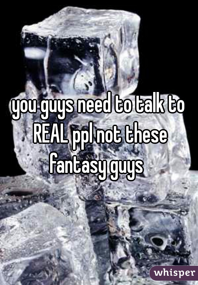 you guys need to talk to REAL ppl not these fantasy guys  